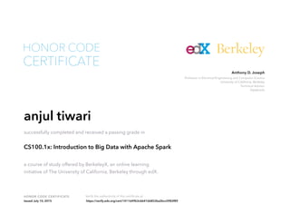 Professor in Electrical Engineering and Computer Science
University of California, Berkeley
Technical Advisor
Databricks
Anthony D. Joseph
HONOR CODE CERTIFICATE Verify the authenticity of this certificate at
Berkeley
CERTIFICATE
HONOR CODE
anjul tiwari
successfully completed and received a passing grade in
CS100.1x: Introduction to Big Data with Apache Spark
a course of study offered by BerkeleyX, an online learning
initiative of The University of California, Berkeley through edX.
Issued July 10, 2015 https://verify.edx.org/cert/1411649b3cbb4166852ba2bcc0983f89
 
