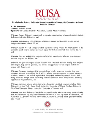 613 GEORGE STREET, NEW BRUNSWICK, NJ 08901
RUASSEMBLY.COM ∙ RUSA.ASSEMBLY@GMAIL.COM
Resolution for Rutgers University Student Assembly to Support the Commuter Assistant
Program Initiative
RUSA Resolution:
Authors: Murtuza Hussain
Sponsors: Off-Campus Students’ Association, Student Affairs Committee
Whereas, Rutgers University prides itself in providing opportunities in hopes of making students
feel connected to the University, and
Whereas, approximately 57% of Rutgers University students are identified as either an off-
campus or commuter student [1], and
Whereas, a 2013-2014 Off-Campus Student Experience survey reveals that 40.5% (1044) of the
commuter & off-campus survey responders agree they feel disconnected from campus life [2],
and
Whereas, there are no long-term programs or initiatives that directly help first year commuter
students integrate into Rutgers, and
Whereas, first year on-campus resident students have a Resident Assistant to help them integrate
into Rutgers, help answer questions, and provide an opportunity for on-campus students to
engage with Rutgers, and
Whereas, Commuter Assistant (CA) responsibilities include mentoring incoming first year
commuter students by providing tips & advice, helping make connections to campus resources,
academic resources, and student organizations on campus, maintaining constant contact and
being accessible through email, advocating on behalf of student issues and concerns, providing
opportunities to get involved, and
Whereas, numerous notable universities have a Commuter Assistant program including State
University of New York - Stony Brook University, University of Miami, Fordham University,
New York University, Drexel University, University of Houston, and
Whereas, New York University has yielded successful results with recent survey results showing
that 70% of students say they have connected with their CA, 62% say their CA is influential, 73
% say their CA provided valuable advice and 83% say the CA weekly emails provided valuable
info. [3], and
 