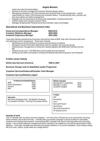 Angela Marston
entire new suite of business letters.
- Worked on and then managed the Customer Services Design stream.
- Managed two iterations of IAT (joint business and contractor lead on this programme) – overall
responsibility for a team of 80 business and contractor testers. Included all prep work, scenario and
test case creation and defect management.
- Engaged with and presented to business wide stakeholders, including board level
- Worked closely with contractor partners Wipro
- Managed all appropriate PM governance documentation, plans and budgets
Operational and Business Improvement roles:
Email and Correspondence Manager 2009-2010
Customer Relations Manager 2002-2004
Customer Experience Manager 2001-2002
I have also held key operational and business improvement roles at BGB, often with a business wide remit
and reporting to senior management. These have included;
- Identifying and driving initiatives to improve csat and reduce complaints
- Managing important third party relationships with the regulator and consumer groups
- Advising senior management on trends and meeting regularly with BGB board members and the
MD
- Working across up to 7 UK BGB sites to drive quality and improvement
- Setting up new teams and systems; building and leading high performing teams and individuals
Further career history
British Gas Services (Centrica) 1996 to 2001
Business Change Lead on Sap/Siebel Jupiter Programme
Customer Services/Outbound/Complex Team Manager
Customer Services/Relations Agent
---------------------------------------------------------------------------------------------------------------------------------------------
Outside of work
I live in Leicester with my partner and two daughters. I am Vice Chair of Governors at our local school, and enjoy
being involved in the local community. I recently lead a successful campaign to secure funding for road safety
measures and building improvements, involving local MPs, Leicester City Council, the local press and community
groups. I am currently helping to manage the school’s transition to an academy in line with the government’s 2020
objective. I have also managed several charity and people initiatives in my current workplace. I love reading, writing,
film and music, politics, social media and vintage fashion.
Project manager business change business readiness copy writing correspondence innovative people school
Short courses
Springboard 7 Leadership 2015
Manager In Action 2014
Customer Insights 2009
Professional Qualifications
APM 2015
Prince Practitioner 2006
Prince II 2005
ISM 1999
Education
BA (Hons) Combined Arts – De Montfort University
3 A Levels/10 GCSEs – The City Of Leicester School
IT Skills
SAP
Sharepoint
Visio
Microsoft Project
Word/Excel
Microsoft Powerpoint
HP Quality Centre
 