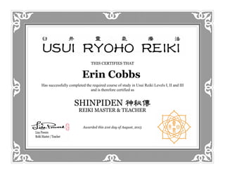 THIS CERTIFIES THAT
Erin Cobbs
Has successfully completed the required course of study in Usui Reiki Levels I, II and III
and is therefore certified as
Awarded this 20th day of April, 2015
Awarded this 21st day of August, 2015
 