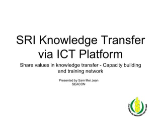 SRI Knowledge Transfer
via ICT Platform
Share values in knowledge transfer - Capacity building
and training network
Presented by Sam Mei Jean
SEACON
 