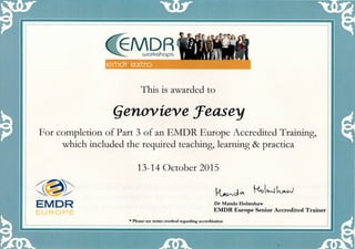 (TevDR^^^ workshops
emdr extra
This is awarded to
Qenovieve feasey
For completion of Part 3 of an EMDR Europe Accredited Training,
which included the requked teaching, learning & practica
13-14 October 2015
EMDR
EUROPE
Dr Manda Holmshaw
EMDR Europe Senior Accredited Trainer
* Please see terms overleaf regarding accreditation
 