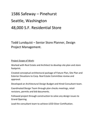 1586 Safeway – Pinehurst 
Seattle, Washington 
48,000 S.F. Residential Store  
 
Todd Lundquist – Senior Store Planner, Design 
Project Management. 
 
Project Scope of Work: 
Worked with Real Estate and Architect to develop site plan and store 
footprint. 
Created conceptual architectural package of Fixture Plan, Site Plan and 
Exterior Elevations to Corp. Real Estate Committee review and 
approval. 
Developed an Architectural Design Budget and Hired Consultant team. 
Coordinated Design Team through plan checks meetings, retail 
revisions, permits and bid documents.  
Followed project through construction to solve any design issues to 
Grand Opening. 
Lead the consultant team to achieve LEED Silver Certification.  
 
 