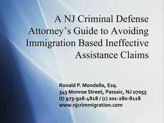 A NJ Criminal Defense
Attorney’s Guide to Avoiding
Immigration Based Ineffective
Assistance Claims
Ronald P. Mondello, Esq.
343 Monroe Street, Passaic, NJ 07055
(t) 973-928-4818 / (c) 201-280-8118
www.njcrimmigration.com
 