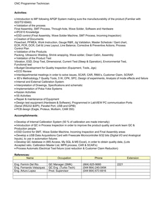 CNC Programmer Technician
Activities:
• Introduction to MP following APQP System making sure the manufacturability of the product (Familiar with
ISO/TS16949)
• Validation of the process
Final Assembly, SMT Process, Through-hole, Wave Solder, Software and Hardware
• IPC610 Knowledge
• ESD control (Final Assembly, Wave Solder Machine, SMT Process, Incoming Inspection)
• Creation of Documents
Flowchart, PFMEA, Work Instruction, Gauge R&R, Jig Validation, Master Schedule / Gant chart,
ECR, PCR, DCR, Cell & Lines Layout, Line Balance, Corrective & Preventive Actions, Process
Control Plan
• Validation of the Products
Packing, Ultrasonic Welding, Shrink wrapping, Wave solder, Clean Cabin, Assembly
• Validation of the Product Test
Vibration, ESD, Drop Test, Dimensional, Current Test (Sleep & Operation), Environmental Test,
Functional test
• Budget Development for Quality Inspection (Equipment, Tools, Jigs)
• ECO Review
• Interdepartmental meetings in order to solve issues, SCAR, CAR, RMA’s, Customer Claim, SCRAP.
• 8D’s Methodology,7 Quality Tools, 5 W, CPK, SPC, Design of experiments, Analysis of mode effects and failure
• Internal and External Calibration System
• Interpretation of Drawings, Specifications and schematic
• Implementation of Poka-Yoke Systems
• Kaizen Activities
• 5S Activities
• Repair & maintenance of Equipment
• Design test equipment (Hardware & Software), Programmed in LabVIEW PC communication Ports
(Serial (RS232 &SPI), Parallel Port, USB and GPIB)
• PCB design (Eagle, Proteus, Multisim, CAM 350)
Accomplishments:
• Develop of Internal Calibration System (50 % of calibration are made internally)
• Introduction of QC in Process Inspection in order to improve the product quality and work team QC &
Production people
• ESD Control for SMT, Wave Solder Machine, Incoming Inspection and Final Assembly areas
• Develop a USB Data Acquisitions Card with Freescale Microcontroller 8/32 bits (Digital I/O and Analogical
Inputs), to use in automation fixtures
• Develop QC database in (MS Access, My SQL & MS Excel), in order to obtain quality data, (Lots
Accepted ratio, Calibration Master List, MPR process, CAR & SCAR’s)
• Process Automatic Electrical Test fixture (cost reduction & Customer Claim Reduction)
References:
Name Occupation Phone Extension
Eng. Fermín Del Rio QC Manager (SMK) (664) 625-9680 2221
Eng. Fernando Velazquez QC Eng (Turbo Tech) (044 664) 240-5494
Eng. Arturo Lopez Prod. Supervisor (044 664) 673 6916
 