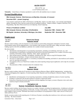 Curriculum Vitae – Alicia Scott Page 1 of 3
ALICIA SCOTT
0794 1477781 (m)
a.scott77@blueyonder.co.uk
Nationality: United States of America (permitted to work in UK with indefinite leave to remain)
Formal Qualifications
MSc Computer Science: Web Sciences and Big Data, University of Liverpool
December 2015 – present (ongoing)
I am currently studying for my MSc in Web Science and Big Data, which is an online degree. I am currently approximately
midway through the course,and have achieved my post-graduate certificate. Subjects studied: Computer Structures, Web
Programming, Big Data, Professional Issues in Computing, Cloud Computing.
Prince 2, Practitioner certified July 2008
MSc Computer Science, University of Hertfordshire September 1996 – October 1997
BA English Literature, University of Michigan, Ann Arbor September 1981 - December 1984
Employment
Oct 2012 -
present
Direct Line Group
Business Analyst
Business analyst working on the development of a data warehouse and resulting management information for both a claims
transformation project and the implementation of an enterprise-wide insurance suite (with policy, billing and claims modules),
building reports on the SAS and QlikSense platforms for a number of retail insurance brands.
My duties include:
 Identification and management of userreporting requirements, including userworkshops, interviews, etc., and
documentation of requirements (including functional and non-functional requirements) for a number of business areas,
including underwriting, pricing, marketing, claims, digital, aggregators,etc.
 Data and gap analysis,modelling and mapping, including ad hoc SQL analysis using SAS Enterprise Guide
 Prototyping and wireframes of report structure,format and content
 Provision of subject matter expertise to consultancy to facilitate the modelling and build of a data warehouse and semantic
layer for reporting and analytics
 Investigation of the use of SalesForce to replace the current reporting change request application and to map the associated
workflow
 Documentation of SQL stored procedures for commercial lines
Jan 2012 –
Aug 2012
Marsh Ltd
Business Analyst
Business analyst working within the IT function on a data warehouse/Business Objects (BI/MI) implementation, including data
cleansing and mapping and a migration of current reporting within Hyperion and Crystal Reports to Business Objects. My duties
comprised:
 Identification and management of user reporting requirements, including detailed data analysis of current reporting
 Working in conjunction with the data architects to produce a logical data model
 Production of reporting functional specifications and data mappings from legacy systems to Hyperion views and to data
warehouse logical and physicalmodels
Apr 2011 –
Dec 2011
Navigators Ltd
Business Analyst/Quality Assurance Analyst
Business analyst working with the Finance function on a number of projects, including the implementation of additional settle ment
currencies across the underwriting platform of Subscribe, Acumen, Coda and Sun. Acted as liaison between Navigators and third
party supplier of these systems. Performed data analysis/reconciliation via the preparation of SQL scripts and use of Excel pivot
tables and Power Pivots.
Quality assurance analyst on the reporting arm of a Solvency II project, reconciling data warehouse views and source systems for
reporting. My duties included:
 
