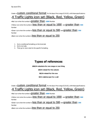 By JasonEllis
10
Create a custom conditional format for the Issue Price range E2:E103, with these specifications:
•4 Traffic Lights icon set (Black, Red, Yellow, Green)
•Red icon when the number is greater than 1000 Number
•Yellow icon when the number is less than or equal to 1000 and greater than 500
Number
•Green icon when the number is less than or equal to 500 and greater than 250
Number
•Black icon when the number is less than or equal to 250.
1. Go to conditional formatting on the home tab
2. Go to icon sets
3. Then go to more rules for the specific formatting
Types of references
$B$24=absolute-for one range or one thing
$B24=mixed-for the column
B$24=mixed-for the row
B24=relative-just for a cell
Create a custom conditional format for the Issue Price range E2:E103, with these specifications:
•4 Traffic Lights icon set (Black, Red, Yellow, Green)
•Red icon when the number is greater than 1000 Number
•Yellow icon when the number is less than or equal to 1000 and greater than 500
Number
•Green icon when the number is less than or equal to 500 and greater than 250
Number
•Black icon when the number is less than or equal to 250.
 