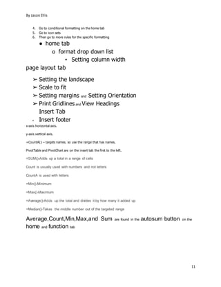 By JasonEllis
11
4. Go to conditional formatting on the home tab
5. Go to icon sets
6. Then go to more rules for the specific formatting
● home tab
o format drop down list
▪ Setting column width
page layout tab
➢ Setting the landscape
➢ Scale to fit
➢ Setting margins and Setting Orientation
➢ Print Gridlines and View Headings
Insert Tab
▪ Insert footer
x-axis horizontal axis.
y-axis vertical axis.
=CountA() – targets names. so use the range that has names.
PivotTable and PivotChart are on the insert tab the first to the left.
=SUM()-Adds up a total in a range of cells
Count is usually used with numbers and not letters
CountA is used with letters
=Min()-Minimum
=Max()-Maximum
=Average()-Adds up the total and divides it by how many it added up
=Median()-Takes the middle number out of the targeted range
Average,Count,Min,Max,and Sum are found in the autosum button on the
home and function tab
 