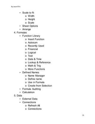 By JasonEllis
15
▪ Scale to fit
o Width
o Height
o Scale
▪ Sheet Options
▪ Arrange
4. Formulas
▪ Function Library
o Insert Function
o Autosum
o Recently Used
o Financial
o Logical
o Text
o Date & Time
o Lookup & Reference
o Math & Trig
o More Functions
▪ Defined Names
o Name Manager
o Define name
o Use in Formula
o Create from Selection
▪ Formula Auditing
▪ Calculation
5. Data
▪ External Data
▪ Connections
o Refresh All
o Connections
 
