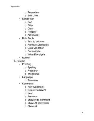 By JasonEllis
16
o Properties
o Edit Links
▪ Sort&Filter
o Sort
o Filter
o Clear
o Reapply
o Advanced
▪ Data Tools
o Text to columns
o Remove Duplicates
o Data Validation
o Consolidate
o What-If Analysis
▪ Outline
6. Review
▪ Proofing
o Spelling
o Research
o Thesaurus
▪ Language
o Translate
▪ Comments
o New Comment
o Delete Comment
o Next
o Previous
o Show/Hide comment
o Show All Comments
o Show ink
 