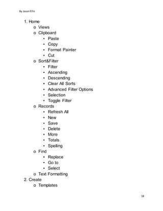 By JasonEllis
18
1. Home
o Views
o Clipboard
▪ Paste
▪ Copy
▪ Format Painter
▪ Cut
o Sort&Filter
▪ Filter
▪ Ascending
▪ Descending
▪ Clear All Sorts
▪ Advanced Filter Options
▪ Selection
▪ Toggle Filter
o Records
▪ Refresh All
▪ New
▪ Save
▪ Delete
▪ More
▪ Totals
▪ Spelling
o Find
▪ Replace
▪ Go to
▪ Select
o Text Formatting
2. Create
o Templates
 
