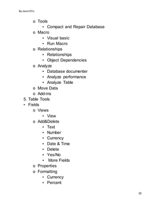 By JasonEllis
20
o Tools
▪ Compact and Repair Database
o Macro
▪ Visual basic
▪ Run Macro
o Relationships
▪ Relationships
▪ Object Dependencies
o Analyze
▪ Database documenter
▪ Analyze performance
▪ Analyze Table
o Move Data
o Add-ins
5. Table Tools
▪ Fields
o Views
▪ View
o Add&Delete
▪ Text
▪ Number
▪ Currency
▪ Date & Time
▪ Delete
▪ Yes/No
▪ More Fields
o Properties
o Formatting
▪ Currency
▪ Percent
 