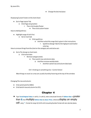 By JasonEllis
3
● Change the decimal place
DisplayingCustomFooteronthe chartsheet
● Go to Page Layout Tab
o ClickPage setupbutton
▪ Thenclickheader/footer
● Thenclickcustom footer
How to AddSparklines
● Highlightrange of cellsfirst
o Go to inserttab
● Clicksparklines
o Andthenselectthe range that isgiveninthe instructions
▪ Sparkline (DesignTab) forthe highpointandmarker
coloring
How to remove thingsfromthe charton the category axisandvalue axis
● Go to The designonchart tools
o Clickselectdata
▪ Remove categorytotals
● Thenswitchrow andcolumndata
o Andthenremove weeklytotals
▪ Andthenswitchrow andcolumndata back
Ctrl + Clicking on something else = Control Select
Most things on excel on a mac are usually found by hovering at the top of the window
ChangingThe row andcolumn
● Clickswitchplotfor(MAC)
● ClickSwitchrowand columnfor(PC)
Chapter 4
● Type Total Original Value in cell G1. In cell G2, enter a structured formula: If Edition Size is greater
than 0, then multiply Edition Size by Issue Price; otherwise display an empty
cell using "". Format the range G2:G105 with Accounting Number Format with zero decimal places.
 