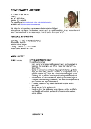 TONY BIWOTT - RESUME
P. O. Box 47368 -00100
Nairobi.
ID. NO: 22616434
Mobile: 0722982692
Personal Email: tnyrop@gmail.com, tnyrop@yahoo.com
Work Email: brop@standardmedia.co.ke
My objective is to produce camera work that meets the highest
international standards. I understand camera work is a vital foundation of any production and
sets the groundwork for a masterpiece. I intend to give it my best “shot”.
PERSONAL INFORMATION
Born May 15, 1982 in Mombasa (Kenya)
Nationality: Kenyan
Marital status: Single
Driving License: UJD 019 – Valid
Passport No: B096904 - Valid
WORK HISTORY
01.2006 - PRESENT STANDARD MEDIAGROUP
Senior Cameraman
▪ Main cameraman assigned to special report and investigative
features. Key examples are KTN’s Inside Story/Jicho Pevu,
Case Files.
▪ Stand-in cameraman for key in-house productions e.g. Better
days, the Presenter, Jameni. This kind of assignments need a
greater creative input from the cameraman with regard to the
shooting and to play an advisory role to the producer/director.
▪ Maintenance of the tools of trade, keep up with technological
changes in the industry (3d/HD/XD) and advise management on
procurement and equipment needs.
▪ Covering news and key events for broadcast (live and/or
recorded)
▪ Studio set up (lights and sound)
▪ Live links from the field using b-gan,QuickLink Live and fairly
comfortable with editing and sending footage using various
online utilities.
HIGHLIGHTS
 