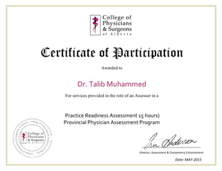 Certificate of Participation
Awarded to
Dr. Talib Muhammed
For services provided in the role of an Assessor in a
Director, Assessment & Competency Enhancement
Date: MAY-2015
Practice Readiness Assessment 15 hours)
Provincial Physician Assessment Program
 
