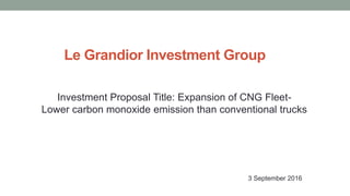 Le Grandior Investment Group
Investment Proposal Title: Expansion of CNG Fleet-
Lower carbon monoxide emission than conventional trucks
3 September 2016
 