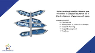 Understanding your objectives and how
you intend to use your results will aid in
the development of your research plans.
Services provided:
 Consultation
 Development of Objective Statement
 Research Planning
 Budget Development
 Timelines
3
 