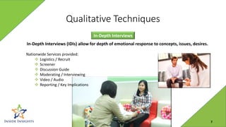 Qualitative Techniques
In-Depth Interviews
In-Depth Interviews (IDIs) allow for depth of emotional response to concepts, issues, desires.
Nationwide Services provided:
 Logistics / Recruit
 Screener
 Discussion Guide
 Moderating / Interviewing
 Video / Audio
 Reporting / Key Implications
7
 