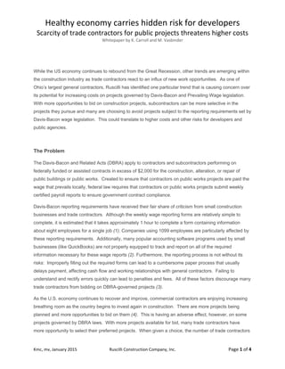 Healthy economy carries hidden risk for developers 
Scarcity of trade contractors for public projects threatens higher costs 
Whitepaper by K. Carroll and M. Vasbinder 
 
Kmc, mv, January 2015  Ruscilli Construction Company, Inc.  Page 1 of 4 
While the US economy continues to rebound from the Great Recession, other trends are emerging within
the construction industry as trade contractors react to an influx of new work opportunities. As one of
Ohio’s largest general contractors, Ruscilli has identified one particular trend that is causing concern over
its potential for increasing costs on projects governed by Davis-Bacon and Prevailing Wage legislation.
With more opportunities to bid on construction projects, subcontractors can be more selective in the
projects they pursue and many are choosing to avoid projects subject to the reporting requirements set by
Davis-Bacon wage legislation. This could translate to higher costs and other risks for developers and
public agencies.
The Problem
The Davis-Bacon and Related Acts (DBRA) apply to contractors and subcontractors performing on
federally funded or assisted contracts in excess of $2,000 for the construction, alteration, or repair of
public buildings or public works. Created to ensure that contractors on public works projects are paid the
wage that prevails locally, federal law requires that contractors on public works projects submit weekly
certified payroll reports to ensure government contract compliance.
Davis-Bacon reporting requirements have received their fair share of criticism from small construction
businesses and trade contractors. Although the weekly wage reporting forms are relatively simple to
complete, it is estimated that it takes approximately 1 hour to complete a form containing information
about eight employees for a single job (1). Companies using 1099 employees are particularly affected by
these reporting requirements. Additionally, many popular accounting software programs used by small
businesses (like QuickBooks) are not properly equipped to track and report on all of the required
information necessary for these wage reports (2). Furthermore, the reporting process is not without its
risks: Improperly filling out the required forms can lead to a cumbersome paper process that usually
delays payment, affecting cash flow and working relationships with general contractors. Failing to
understand and rectify errors quickly can lead to penalties and fees. All of these factors discourage many
trade contractors from bidding on DBRA-governed projects (3).
As the U.S. economy continues to recover and improve, commercial contractors are enjoying increasing
breathing room as the country begins to invest again in construction. There are more projects being
planned and more opportunities to bid on them (4). This is having an adverse effect, however, on some
projects governed by DBRA laws. With more projects available for bid, many trade contractors have
more opportunity to select their preferred projects. When given a choice, the number of trade contractors
 