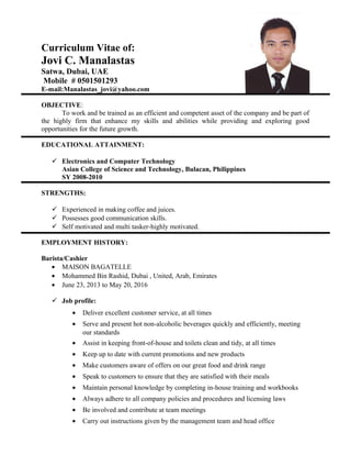 Curriculum Vitae of:
Jovi C. Manalastas
Satwa, Dubai, UAE
Mobile # 0501501293
E-mail:Manalastas_jovi@yahoo.com
OBJECTIVE:
To work and be trained as an efficient and competent asset of the company and be part of
the highly firm that enhance my skills and abilities while providing and exploring good
opportunities for the future growth.
EDUCATIONAL ATTAINMENT:
 Electronics and Computer Technology
Asian College of Science and Technology, Bulacan, Philippines
SY 2008-2010
STRENGTHS:
 Experienced in making coffee and juices.
 Possesses good communication skills.
 Self motivated and multi tasker-highly motivated.
EMPLOYMENT HISTORY:
Barista/Cashier
• MAISON BAGATELLE
• Mohammed Bin Rashid, Dubai , United, Arab, Emirates
• June 23, 2013 to May 20, 2016
 Job profile:
• Deliver excellent customer service, at all times
• Serve and present hot non-alcoholic beverages quickly and efficiently, meeting
our standards
• Assist in keeping front-of-house and toilets clean and tidy, at all times
• Keep up to date with current promotions and new products
• Make customers aware of offers on our great food and drink range
• Speak to customers to ensure that they are satisfied with their meals
• Maintain personal knowledge by completing in-house training and workbooks
• Always adhere to all company policies and procedures and licensing laws
• Be involved and contribute at team meetings
• Carry out instructions given by the management team and head office
 