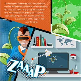 The round table planned and built. They created a 
vast and unfathomable infrastructure that traversed 
the whole wide world. They grew giant beanstalks 
that interconnected with other giant beanstalks… 
each just waiting for a hero to climb up into the 
heavens and do a little magic to help 
save the world. 
 