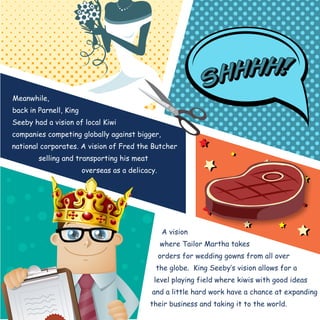 Meanwhile, 
back in Parnell, King 
Seeby had a vision of local Kiwi 
companies competing globally against bigger, 
national corporates. A vision of Fred the Butcher 
A vision 
where Tailor Martha takes 
orders for wedding gowns from all over 
the globe. King Seeby‛s vision allows for a 
level playing field where kiwis with good ideas 
and a little hard work have a chance at expanding 
their business and taking it to the world. 
selling and transporting his meat 
overseas as a delicacy. 
 