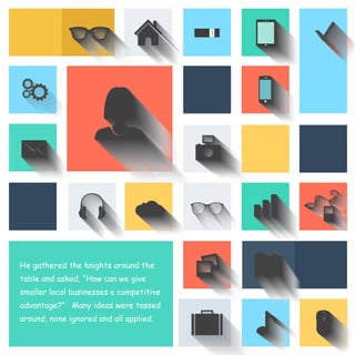 He gathered the knights around the 
table and asked, “How can we give 
smaller local businesses a competitive 
advantage?” Many ideas were tossed 
around, none ignored and all applied. 
 