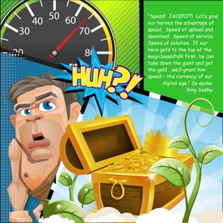 “Speed! JACKPOT! Let‛s give 
our heroes the advantage of 
speed. Speed of upload and 
download. Speed of service. 
Speed of solution. If our 
hero gets to the top of the 
magicbeanstalk first, he can 
take down the giant and get 
the gold… we‛ll grant him 
speed – the currency of our 
digital age.” So spoke 
King Seeby. 
 