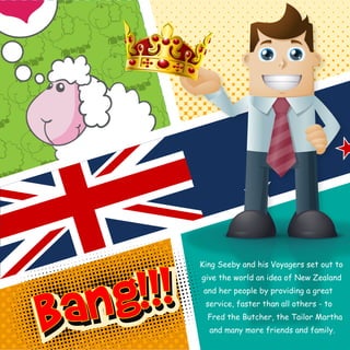 King Seeby and his Voyagers set out to 
give the world an idea of New Zealand 
and her people by providing a great 
service, faster than all others - to 
Fred the Butcher, the Tailor Martha 
and many more friends and family. 
 