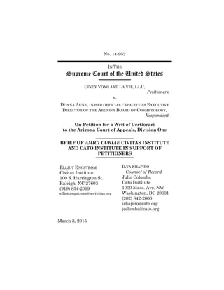 No. 14-952
IN THE
Supreme Court of the United States
CINDY VONG AND LA VIE, LLC,
Petitioners,
v.
DONNA AUNE, IN HER OFFICIAL CAPACITY AS EXECUTIVE
DIRECTOR OF THE ARIZONA BOARD OF COSMETOLOGY,
Respondent.
On Petition for a Writ of Certiorari
to the Arizona Court of Appeals, Division One
BRIEF OF AMICI CURIAE CIVITAS INSTITUTE
AND CATO INSTITUTE IN SUPPORT OF
PETITIONERS
ELLIOT ENGSTROM
Civitas Institute
100 S. Harrington St.
Raleigh, NC 27603
(919) 834-2099
elliot.engstrom@nccivitas.org
ILYA SHAPIRO
Counsel of Record
Julio Colomba
Cato Institute
1000 Mass. Ave. NW
Washington, DC 20001
(202) 842-2000
ishapiro@cato.org
jcolomba@cato.org
March 3, 2015
 