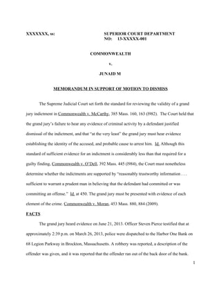 XXXXXXX, ss: SUPERIOR COURT DEPARTMENT
NO: 13-XXXXX-001
COMMONWEALTH
v.
JUNAID M
MEMORANDUM IN SUPPORT OF MOTION TO DISMISS
The Supreme Judicial Court set forth the standard for reviewing the validity of a grand
jury indictment in Commonwealth v. McCarthy, 385 Mass. 160, 163 (l982). The Court held that
the grand jury’s failure to hear any evidence of criminal activity by a defendant justified
dismissal of the indictment, and that “at the very least” the grand jury must hear evidence
establishing the identity of the accused, and probable cause to arrest him. Id. Although this
standard of sufficient evidence for an indictment is considerably less than that required for a
guilty finding, Commonwealth v. O’Dell, 392 Mass. 445 (l984), the Court must nonetheless
determine whether the indictments are supported by “reasonably trustworthy information . . .
sufficient to warrant a prudent man in believing that the defendant had committed or was
committing an offense.” Id. at 450. The grand jury must be presented with evidence of each
element of the crime. Commonwealth v. Moran, 453 Mass. 880, 884 (2009).
FACTS
The grand jury heard evidence on June 21, 2013. Officer Steven Pierce testified that at
approximately 2:39 p.m. on March 26, 2013, police were dispatched to the Harbor One Bank on
68 Legion Parkway in Brockton, Massachusetts. A robbery was reported, a description of the
offender was given, and it was reported that the offender ran out of the back door of the bank.
1
 