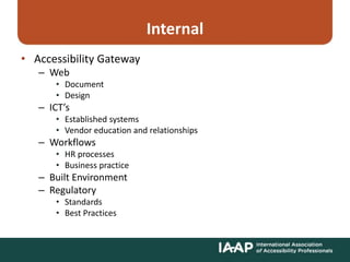Internal
• Accessibility Gateway
– Web
• Document
• Design
– ICT’s
• Established systems
• Vendor education and relationships
– Workflows
• HR processes
• Business practice
– Built Environment
– Regulatory
• Standards
• Best Practices
 