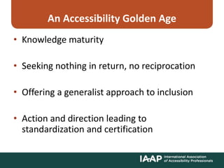 An Accessibility Golden Age
• Knowledge maturity
• Seeking nothing in return, no reciprocation
• Offering a generalist approach to inclusion
• Action and direction leading to
standardization and certification
 