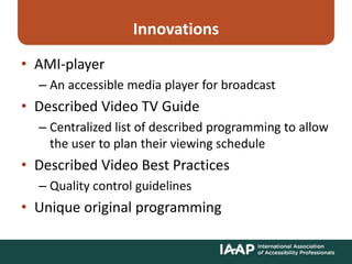 Innovations
• AMI-player
– An accessible media player for broadcast
• Described Video TV Guide
– Centralized list of described programming to allow
the user to plan their viewing schedule
• Described Video Best Practices
– Quality control guidelines
• Unique original programming
 