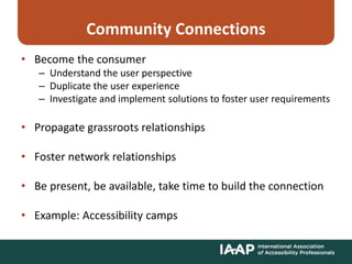 Community Connections
• Become the consumer
– Understand the user perspective
– Duplicate the user experience
– Investigate and implement solutions to foster user requirements
• Propagate grassroots relationships
• Foster network relationships
• Be present, be available, take time to build the connection
• Example: Accessibility camps
 
