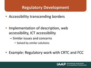 Regulatory Development
• Accessibility transcending borders
• Implementation of description, web
accessibility, ICT accessibility
– Similar issues and concerns
• Solved by similar solutions
• Example: Regulatory work with CRTC and FCC
 