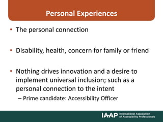 Personal Experiences
• The personal connection
• Disability, health, concern for family or friend
• Nothing drives innovation and a desire to
implement universal inclusion; such as a
personal connection to the intent
– Prime candidate: Accessibility Officer
 