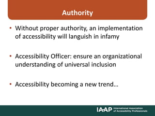 Authority
• Without proper authority, an implementation
of accessibility will languish in infamy
• Accessibility Officer: ensure an organizational
understanding of universal inclusion
• Accessibility becoming a new trend…
 