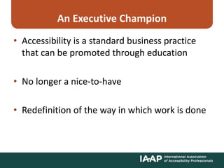 An Executive Champion
• Accessibility is a standard business practice
that can be promoted through education
• No longer a nice-to-have
• Redefinition of the way in which work is done
 