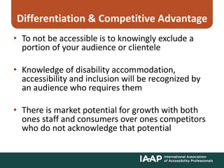 Differentiation & Competitive Advantage
• To not be accessible is to knowingly exclude a
portion of your audience or clientele
• Knowledge of disability accommodation,
accessibility and inclusion will be recognized by
an audience who requires them
• There is market potential for growth with both
ones staff and consumers over ones competitors
who do not acknowledge that potential
 