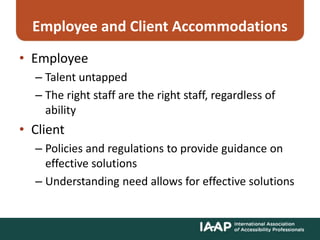 Employee and Client Accommodations
• Employee
– Talent untapped
– The right staff are the right staff, regardless of
ability
• Client
– Policies and regulations to provide guidance on
effective solutions
– Understanding need allows for effective solutions
 