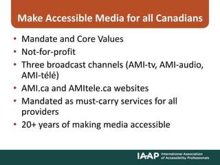 Make Accessible Media for all Canadians
• Mandate and Core Values
• Not-for-profit
• Three broadcast channels (AMI-tv, AMI-audio,
AMI-télé)
• AMI.ca and AMItele.ca websites
• Mandated as must-carry services for all
providers
• 20+ years of making media accessible
 