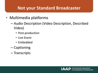 Not your Standard Broadcaster
• Multimedia platforms
– Audio Description (Video Description, Described
Video)
• Post-production
• Live Event
• Embedded
– Captioning
– Transcripts
 