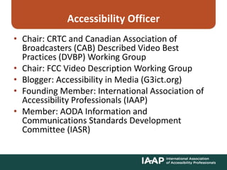 Accessibility Officer
• Chair: CRTC and Canadian Association of
Broadcasters (CAB) Described Video Best
Practices (DVBP) Working Group
• Chair: FCC Video Description Working Group
• Blogger: Accessibility in Media (G3ict.org)
• Founding Member: International Association of
Accessibility Professionals (IAAP)
• Member: AODA Information and
Communications Standards Development
Committee (IASR)
 