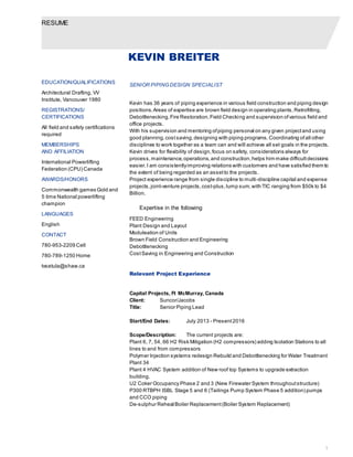 RESUME
1
KEVIN BREITER
SENIOR PIPINGDESIGN SPECIALIST
Kevin has 36 years of piping experience in various field construction and piping design
positions.Areas of expertise are brown field design in operating plants,Retrofitting,
Debottlenecking,Fire Restoration,Field Checking and supervision ofvarious field and
office projects.
With his supervision and mentoring ofpiping personal on any given projectand using
good planning,costsaving,designing with piping programs.Coordinating ofall other
disciplines to work together as a team can and will achieve all set goals in the projects.
Kevin drives for flexibility of design,focus on safety, considerations always for
process,maintenance,operations,and construction,helps him make difficultdecisions
easier.I am consistentlyimproving relations with customers and have satisfied them to
the extent of being regarded as an assetto the projects.
Project experience range from single discipline to multi-discipline capital and expense
projects,joint-venture projects,cost-plus,lump sum,with TIC ranging from $50k to $4
Billion.
Expertise in the following
FEED Engineering
Plant Design and Layout
Moduleation of Units
Brown Field Construction and Engineering
Debottlenecking
CostSaving in Engineering and Construction
Relevant Project Experience
Capital Projects, Ft McMurray, Canada
Client: Suncor/Jacobs
Title: Senior Piping Lead
Start/End Dates: July 2013 - Present2016
Scope/Description: The current projects are:
Plant 6, 7, 54, 66 H2 Risk Mitigation (H2 compressors) adding Isolation Stations to all
lines to and from compressors
Polymer Injection systems redesign Rebuild and Debottlenecking for Water Treatment
Plant 34
Plant 4 HVAC System addition of New roof top Systems to upgrade extraction
building.
U2 Coker Occupancy Phase 2 and 3 (New Firewater System throughoutstructure)
P300 RTBPH ISBL Stage 5 and 6 (Tailings Pump System Phase 5 addition) pumps
and CCO piping
De-sulphur ReheatBoiler Replacement(Boiler System Replacement)
EDUCATION/QUALIFICATIONS
Architectural Drafting, VV
Institute, Vancouver 1980
REGISTRATIONS/
CERTIFICATIONS
All field and safety certifications
required
MEMBERSHIPS
AND AFFILIATION
International Powerlifting
Federation (CPU) Canada
AWARDS/HONORS
Commonwealth games Gold and
5 time National powerlifting
champion
LANGUAGES
English
CONTACT
780-953-2209 Cell
780-789-1250 Home
tvsetula@shaw.ca
 