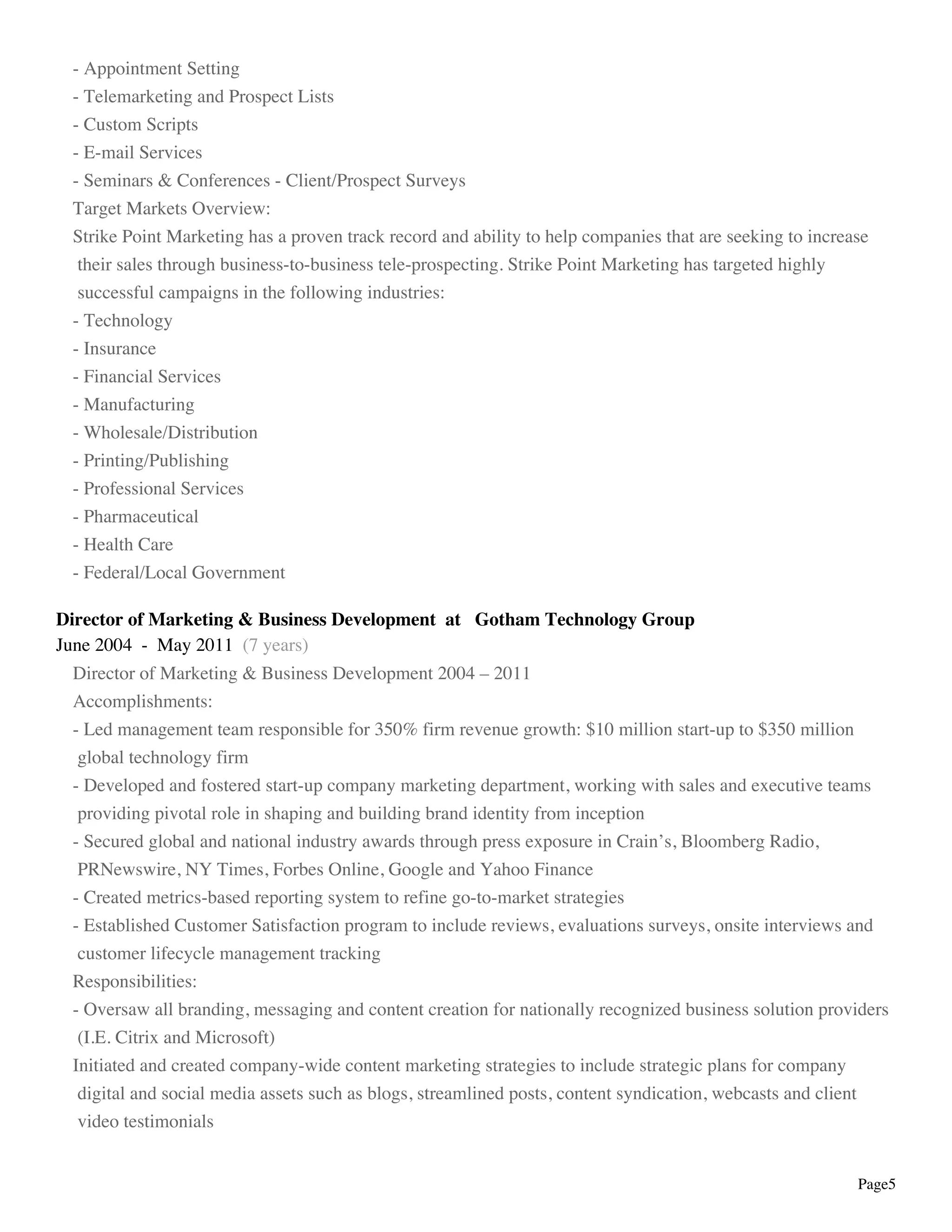 Page5
- Appointment Setting
- Telemarketing and Prospect Lists
- Custom Scripts
- E-mail Services
- Seminars & Conferences - Client/Prospect Surveys
Target Markets Overview:
Strike Point Marketing has a proven track record and ability to help companies that are seeking to increase
their sales through business-to-business tele-prospecting. Strike Point Marketing has targeted highly
successful campaigns in the following industries:
- Technology
- Insurance
- Financial Services
- Manufacturing
- Wholesale/Distribution
- Printing/Publishing
- Professional Services
- Pharmaceutical
- Health Care
- Federal/Local Government
Director of Marketing & Business Development at Gotham Technology Group
June 2004 - May 2011 (7 years)
Director of Marketing & Business Development 2004 – 2011
Accomplishments:
- Led management team responsible for 350% firm revenue growth: $10 million start-up to $350 million
global technology firm
- Developed and fostered start-up company marketing department, working with sales and executive teams
providing pivotal role in shaping and building brand identity from inception
- Secured global and national industry awards through press exposure in Crain’s, Bloomberg Radio,
PRNewswire, NY Times, Forbes Online, Google and Yahoo Finance
- Created metrics-based reporting system to refine go-to-market strategies
- Established Customer Satisfaction program to include reviews, evaluations surveys, onsite interviews and
customer lifecycle management tracking
Responsibilities:
- Oversaw all branding, messaging and content creation for nationally recognized business solution providers
(I.E. Citrix and Microsoft)
Initiated and created company-wide content marketing strategies to include strategic plans for company
digital and social media assets such as blogs, streamlined posts, content syndication, webcasts and client
video testimonials
 