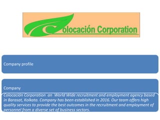 Company profile
Company
Colocación Corporation an World Wide recruitment and employment agency based
in Barasat, Kolkata. Company has been established in 2016. Our team offers high
quality services to provide the best outcomes in the recruitment and employment of
personnel from a diverse set of business sectors.
 