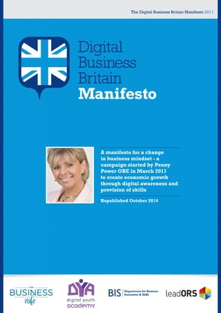 The Digital Business Britain Manifesto 2011
A manifesto for a change
in business mindset - a
campaign started by Penny
Power OBE in March 2011
to create economic growth
through digital awareness and
provision of skills
Republished October 2014
 