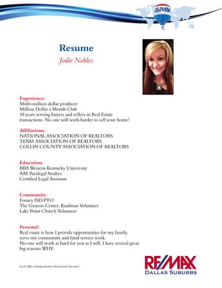 Resume
Jodie Nobles
Experience:
Multi-million dollar producer
Million Dollar a Month Club
18 years serving buyers and sellers in Real Estate
transactions. No one will work harder to sell your home!
Affiliations:
NATIONAL ASSOCIATION OF REALTORS
TEXAS ASSOCIATION OF REALTORS
COLLIN COUNTY ASSOCIATION OF REALTORS
Education:
BBA Western Kentucky University
AAS Paralegal Studies
Certified Legal Assistant
Community:
Forney ISD PTO
The Genesis Center, Kaufman Volunteer
Lake Point Church Volunteer
Personal:
Real estate is how I provide opportunities for my family,
serve my community and fund service work.
No one will work as hard for you as I will, I have several great
big reasons WHY.
Each Office Independently Owned and Operated.
 