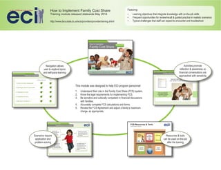 How to Implement Family Cost Share
Training module released statewide May 2014
Featuring:
•	 Learning objectives that integrate knowledge with on-the-job skills
•	 Frequent opportunities for review/recall & guided practice in realistic scenarios
•	 Typical challenges that staff can expect to encounter and troubleshoot
Scenarios require
application and
problem-solving
Resources & tools
can be used on-the-job
after the training
Navigation allows
user to explore topics
and self-pace learning
This module was designed to help ECI program personnel:
1.	 Understand their role in the Family Cost Share (FCS) system.
2.	 Know the legal requirements for implementing FCS.
3.	 Be sensitive and culturally competent in financial discussions
with families.
4.	 Accurately complete FCS calculations and forms.
5.	 Review the FCS Agreement and adjust a family’s maximum
charge, as appropriate.
http://www.dars.state.tx.us/ecis/providers/providertraining.shtml
Activities promote
reflection & awareness so
financial conversations are
approached with sensitivity
 